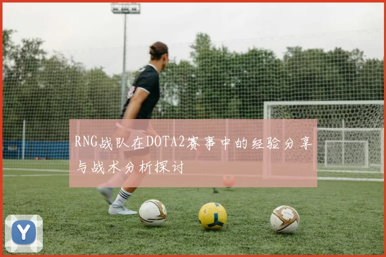 RNG战队在DOTA2赛事中的经验分享与战术分析探讨