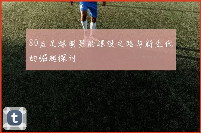 80后足球明星的退役之路与新生代的崛起探讨