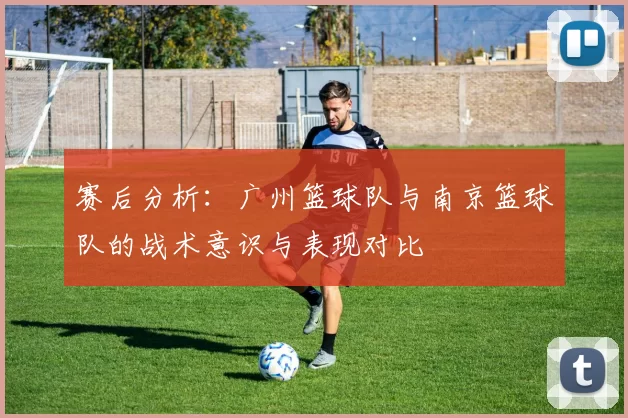 赛后分析：广州篮球队与南京篮球队的战术意识与表现对比
