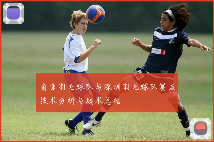 南京羽毛球队与深圳羽毛球队赛后技术分析与战术总结