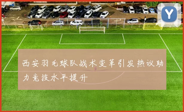 西安羽毛球队战术变革引发热议助力竞技水平提升
