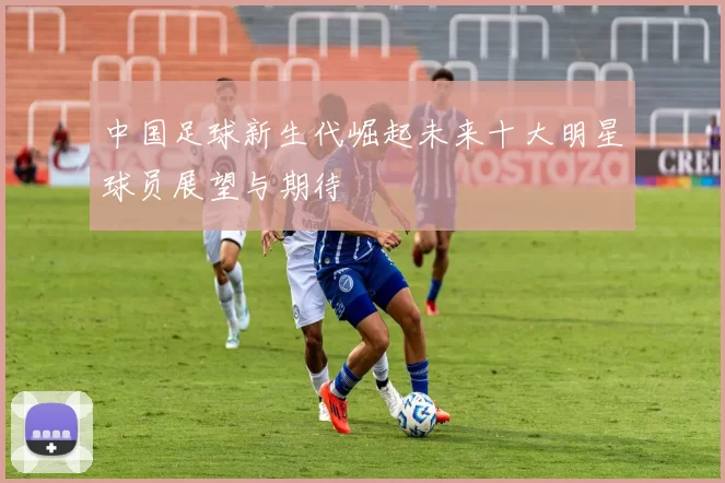 中国足球新生代崛起未来十大明星球员展望与期待