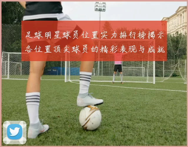 足球明星球员位置实力排行榜揭示各位置顶尖球员的精彩表现与成就