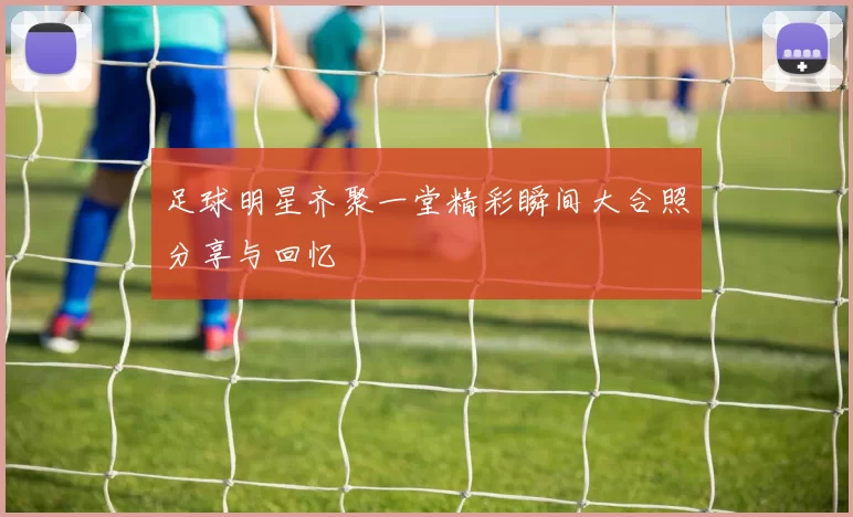 足球明星齐聚一堂精彩瞬间大合照分享与回忆