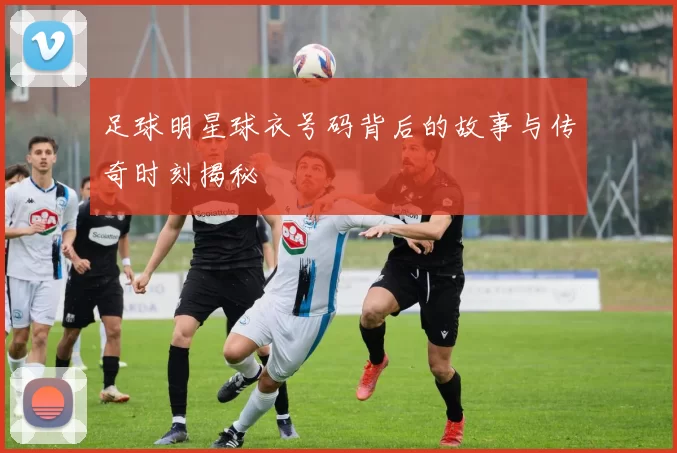足球明星球衣号码背后的故事与传奇时刻揭秘