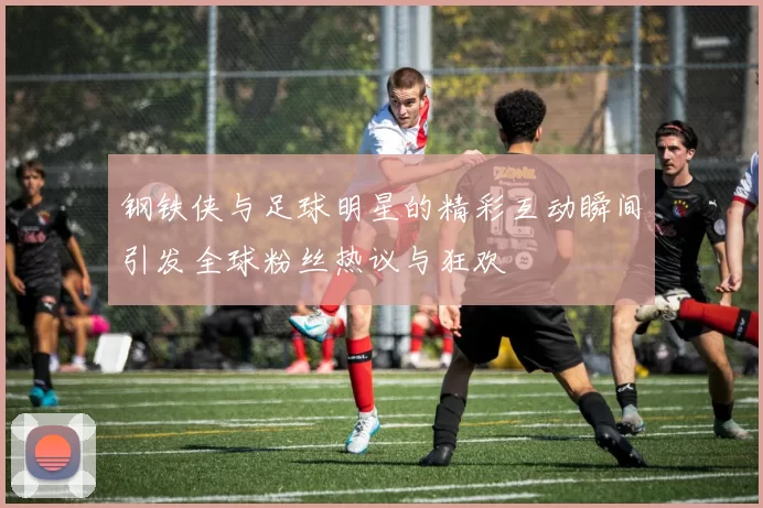 钢铁侠与足球明星的精彩互动瞬间引发全球粉丝热议与狂欢