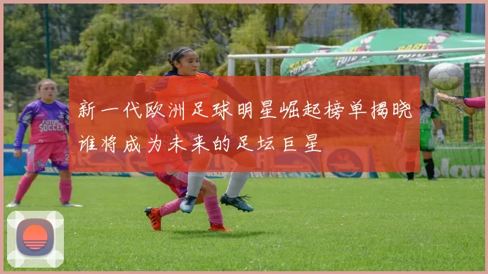 新一代欧洲足球明星崛起榜单揭晓谁将成为未来的足坛巨星