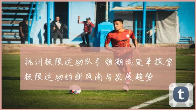 杭州极限运动队引领潮流变革探索极限运动的新风尚与发展趋势