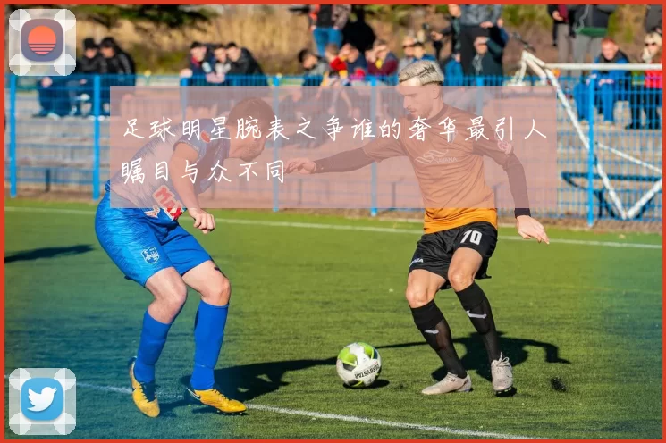足球明星腕表之争谁的奢华最引人瞩目与众不同