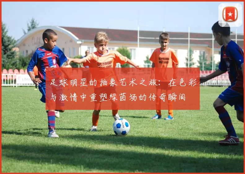 足球明星的抽象艺术之旅：在色彩与激情中重塑绿茵场的传奇瞬间