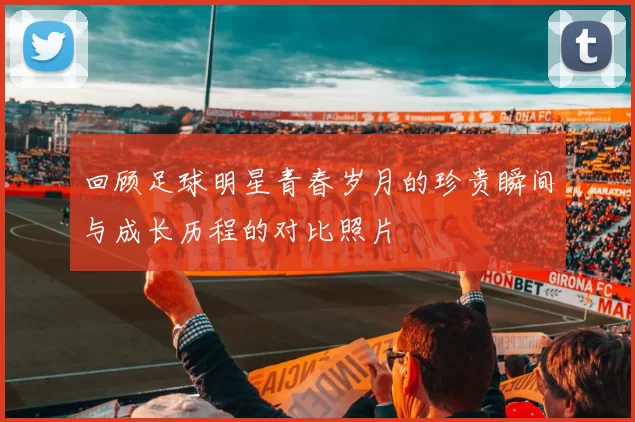 回顾足球明星青春岁月的珍贵瞬间与成长历程的对比照片