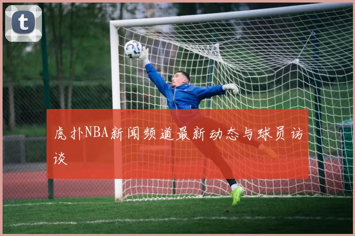 虎扑NBA新闻频道最新动态与球员访谈