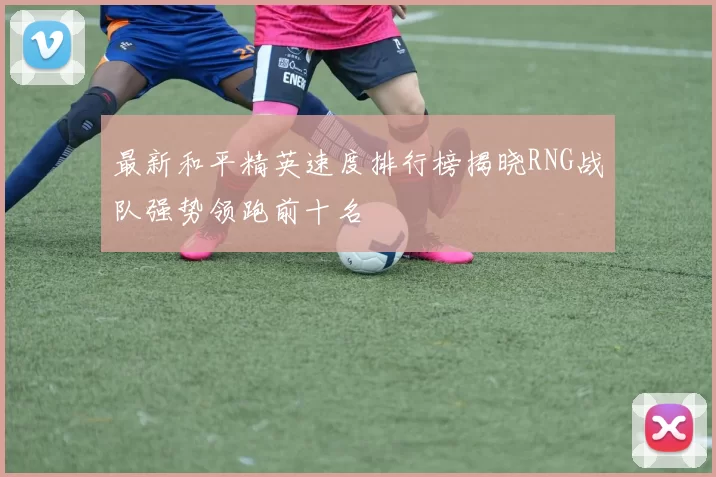 最新和平精英速度排行榜揭晓RNG战队强势领跑前十名