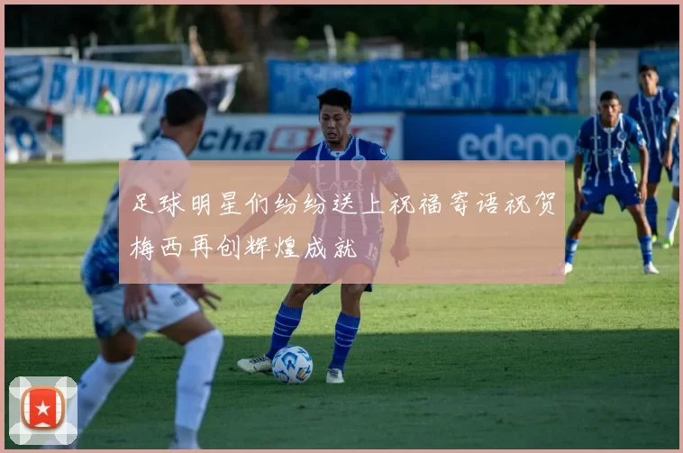 足球明星们纷纷送上祝福寄语祝贺梅西再创辉煌成就