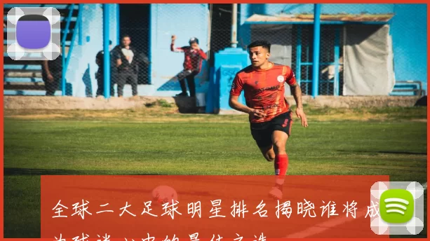 全球二大足球明星排名揭晓谁将成为球迷心中的最佳之选