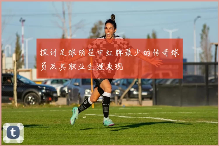 探讨足球明星中红牌最少的传奇球员及其职业生涯表现