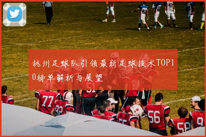 杭州足球队引领最新足球技术TOP10榜单解析与展望