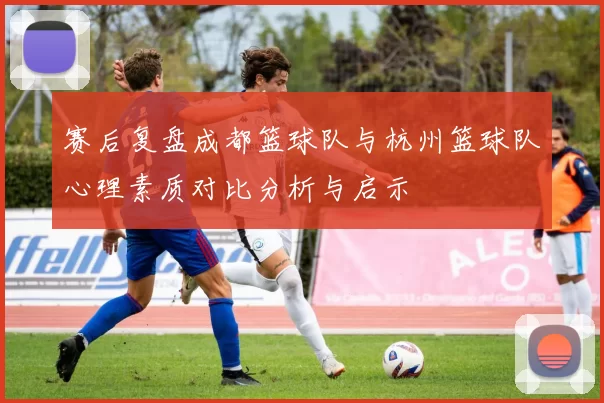 赛后复盘成都篮球队与杭州篮球队心理素质对比分析与启示