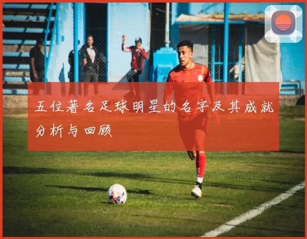 五位著名足球明星的名字及其成就分析与回顾