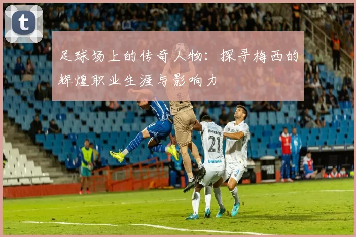 足球场上的传奇人物：探寻梅西的辉煌职业生涯与影响力