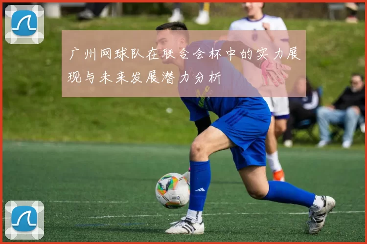 广州网球队在联合会杯中的实力展现与未来发展潜力分析