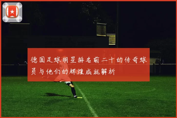 德国足球明星排名前二十的传奇球员与他们的辉煌成就解析