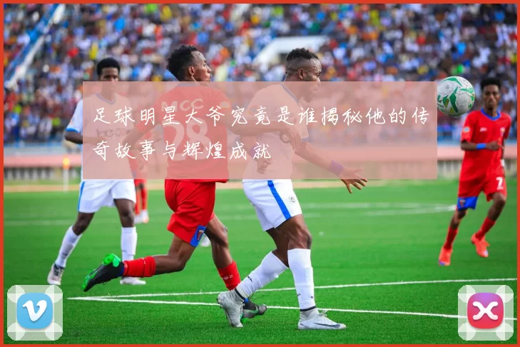 足球明星大爷究竟是谁揭秘他的传奇故事与辉煌成就