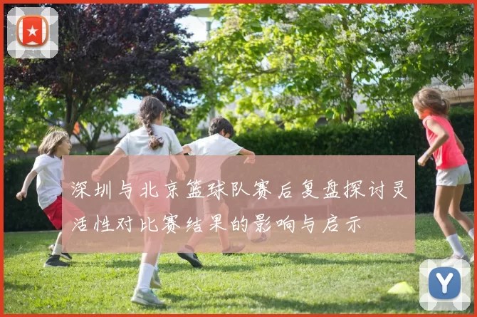 深圳与北京篮球队赛后复盘探讨灵活性对比赛结果的影响与启示