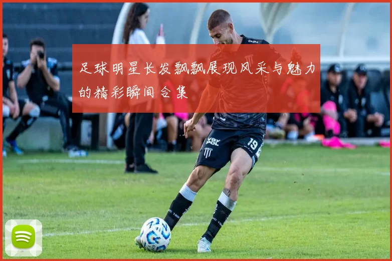 足球明星长发飘飘展现风采与魅力的精彩瞬间合集