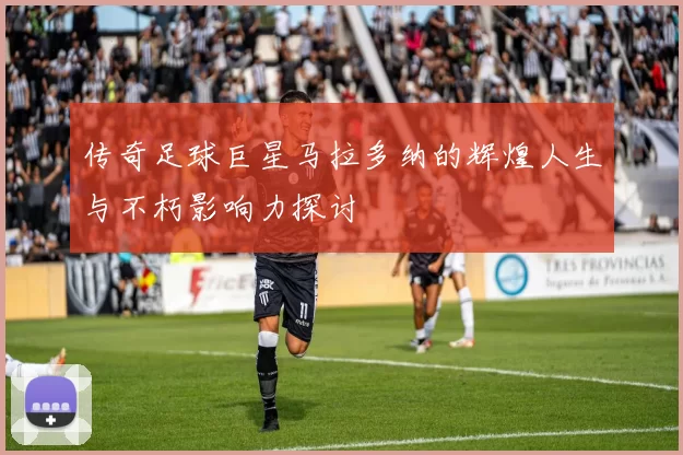 传奇足球巨星马拉多纳的辉煌人生与不朽影响力探讨