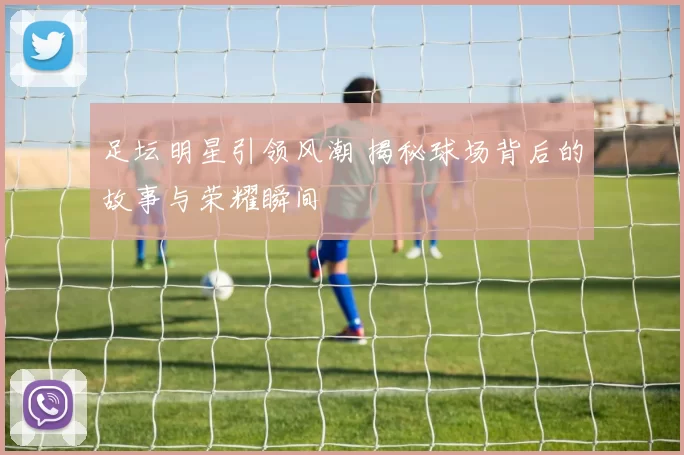 足坛明星引领风潮 揭秘球场背后的故事与荣耀瞬间