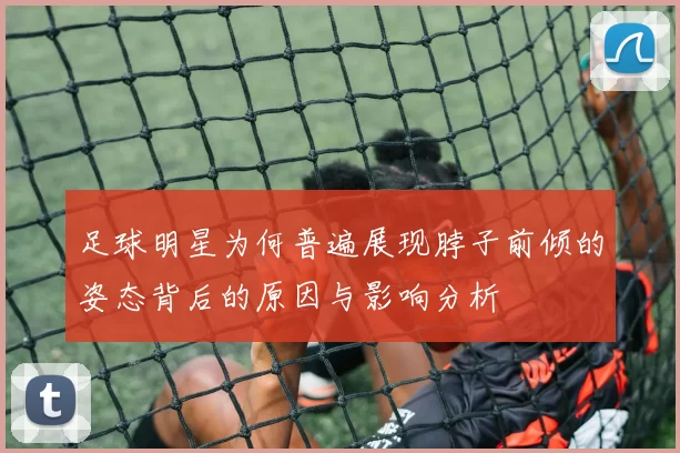 足球明星为何普遍展现脖子前倾的姿态背后的原因与影响分析