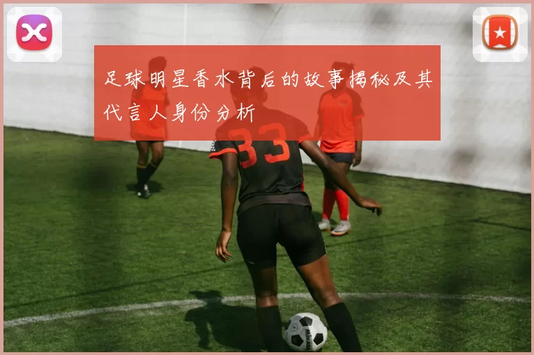 足球明星香水背后的故事揭秘及其代言人身份分析