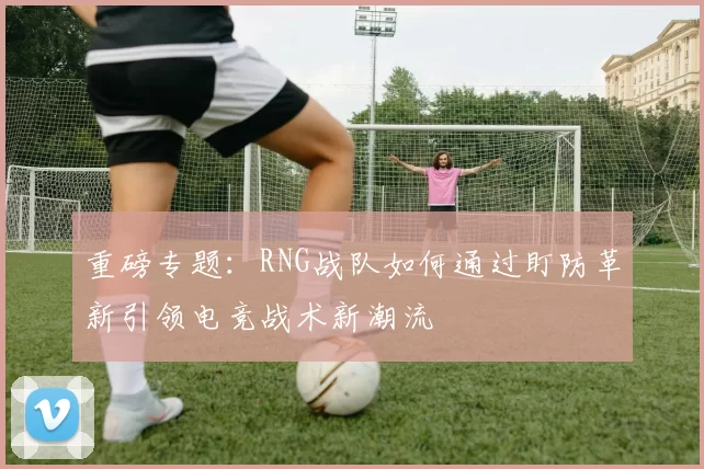重磅专题：RNG战队如何通过盯防革新引领电竞战术新潮流